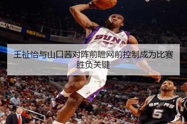 王祉怡与山口茜对阵前瞻网前控制成为比赛胜负关键